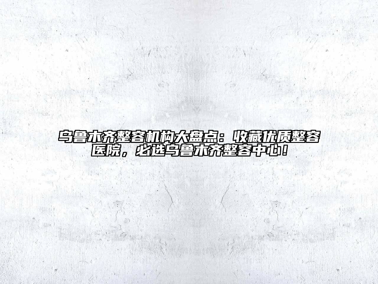 乌鲁木齐整容机构大盘点：收藏优质整容医院，必选乌鲁木齐整容中心！