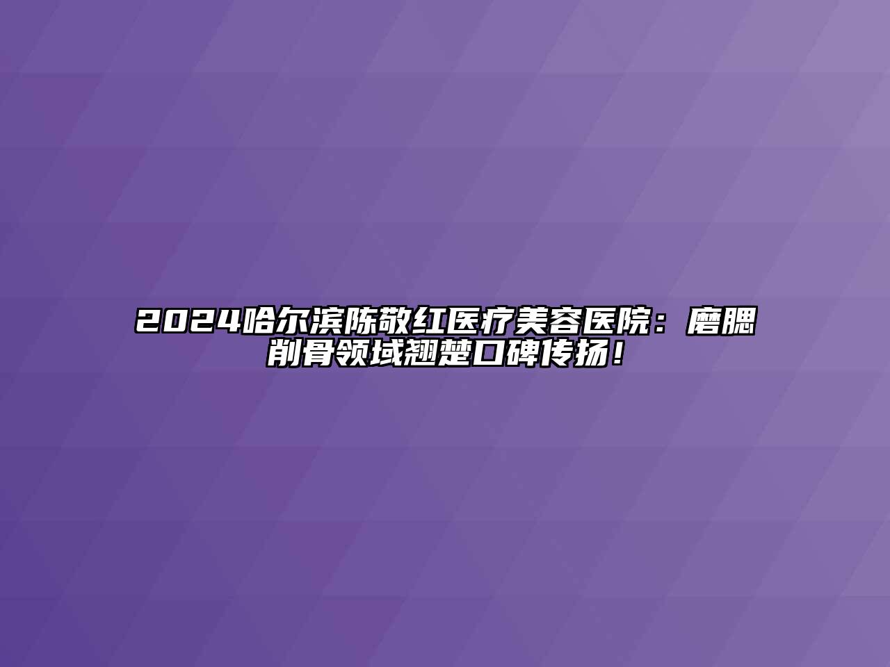 2024哈尔滨陈敬红医疗美容医院：磨腮削骨领域翘楚口碑传扬！