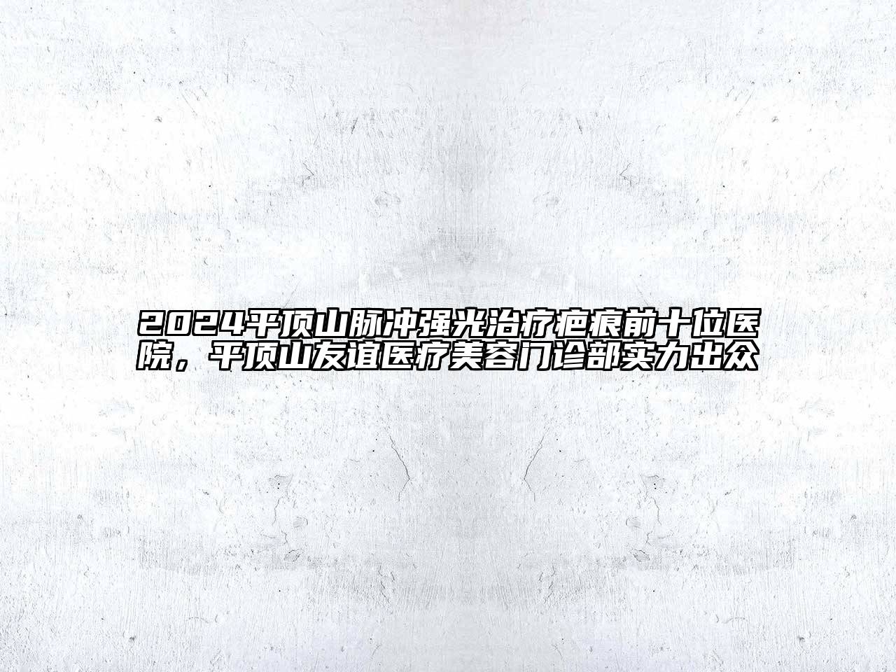 2024平顶山脉冲强光治疗疤痕前十位医院，平顶山友谊医疗美容门诊部实力出众