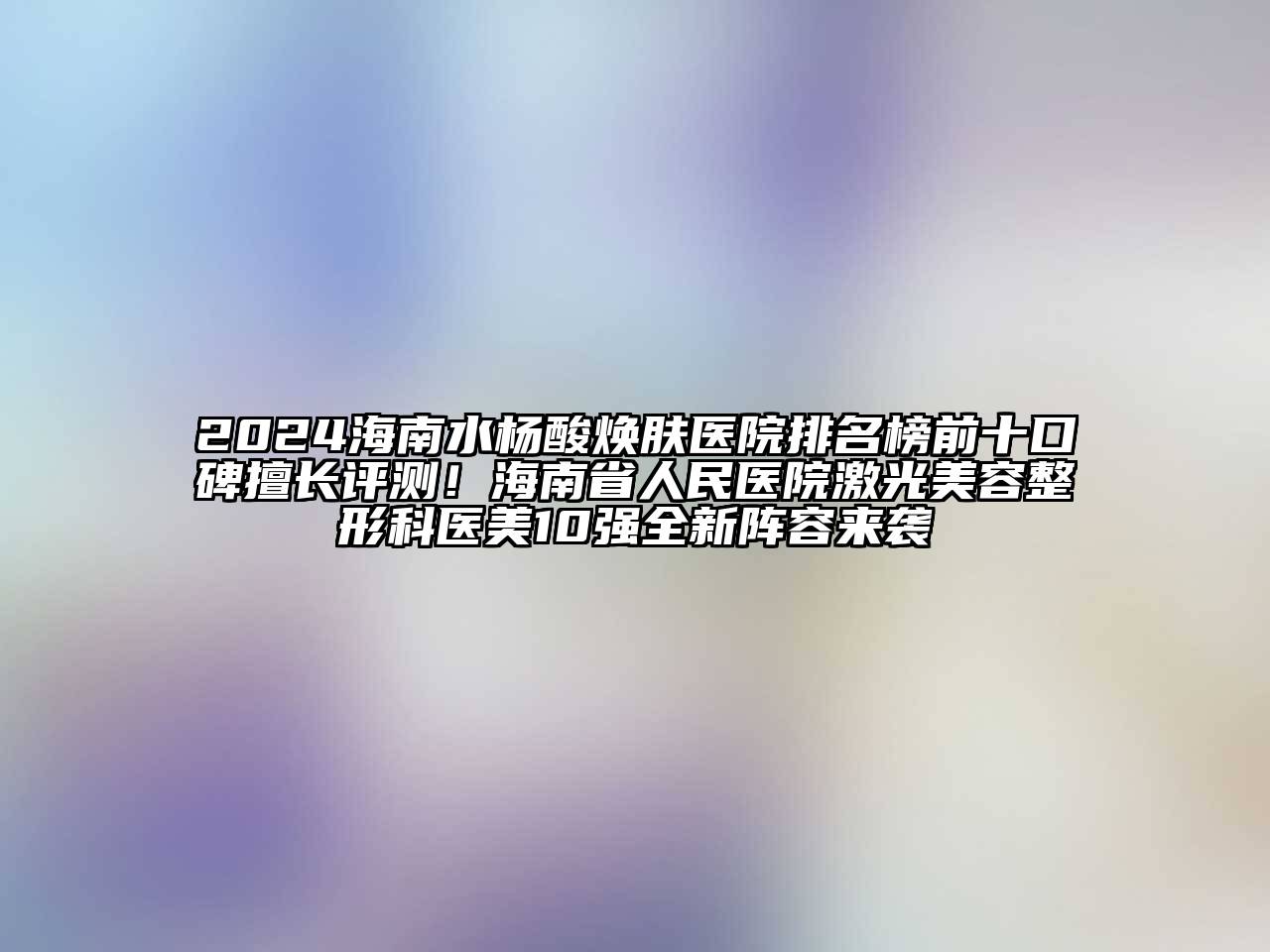 2024海南水杨酸焕肤医院排名榜前十口碑擅长评测！海南省人民医院激光美容整形科医美10强全新阵容来袭