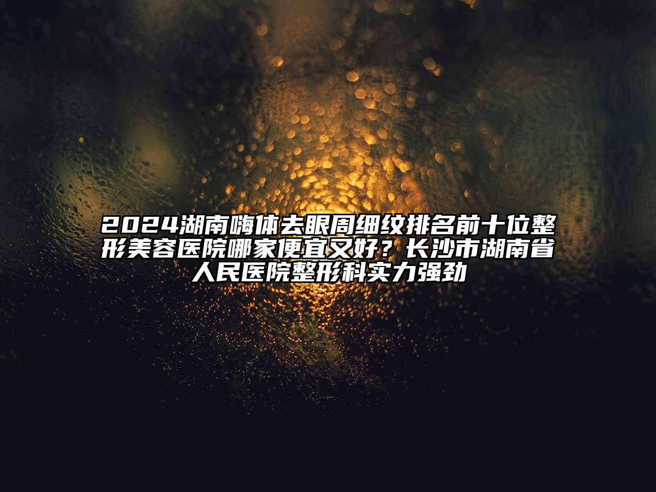 2024湖南嗨体去眼周细纹排名前十位整形美容医院哪家便宜又好？长沙市湖南省人民医院整形科实力强劲