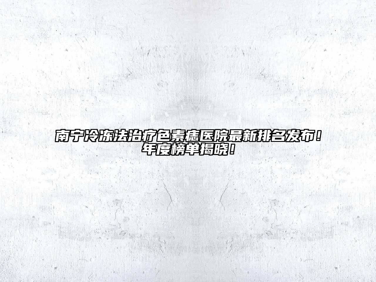 南宁冷冻法治疗色素痣医院最新排名发布！年度榜单揭晓！