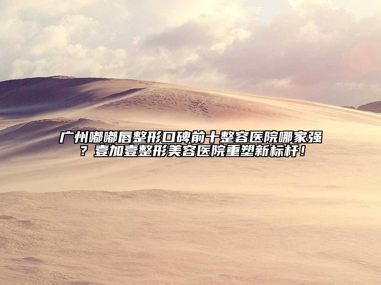 广州嘟嘟唇整形口碑前十整容医院哪家强？壹加壹整形美容医院重塑新标杆！