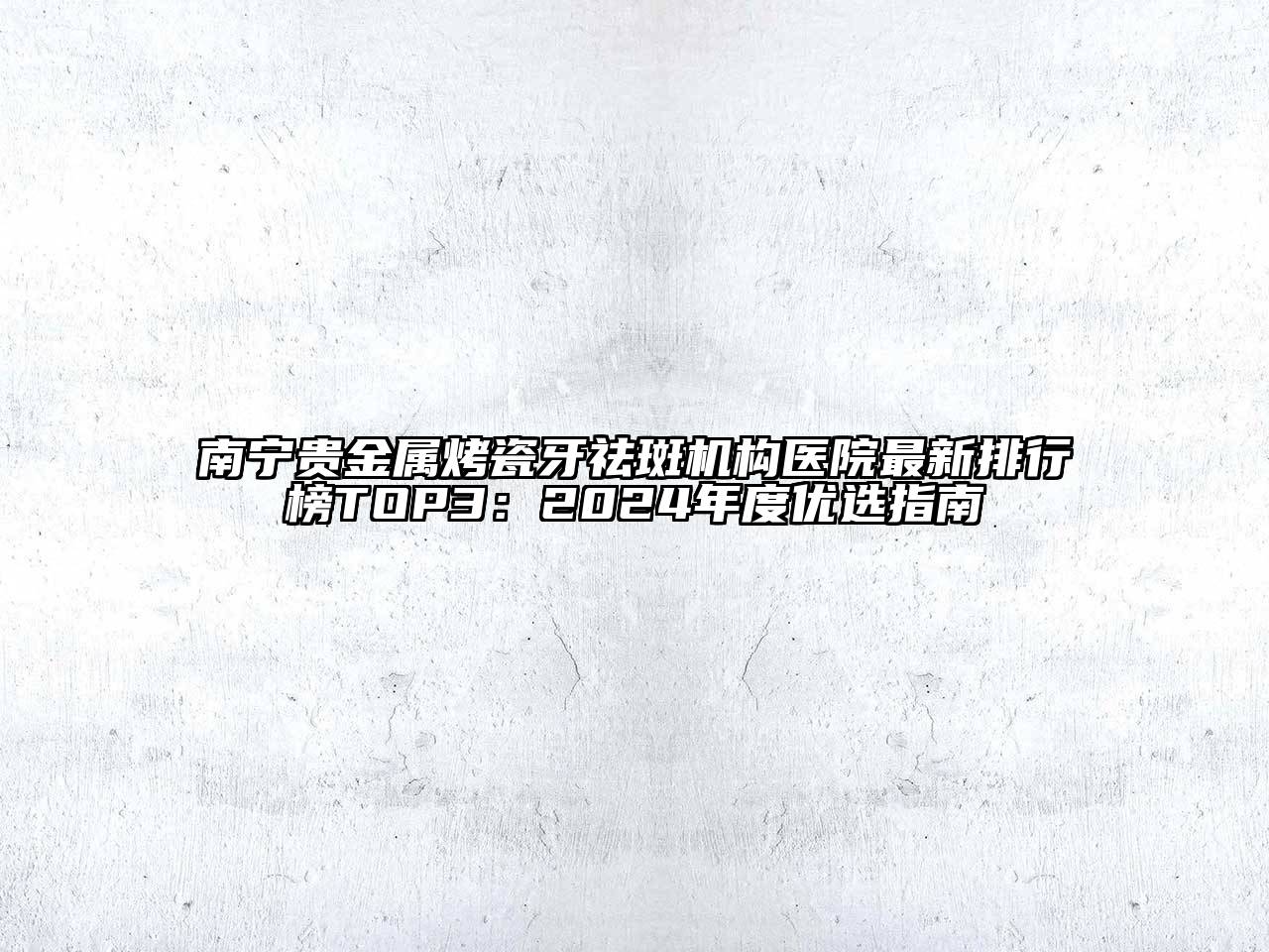 南宁贵金属烤瓷牙祛斑机构医院最新排行榜TOP3：2024年度优选指南