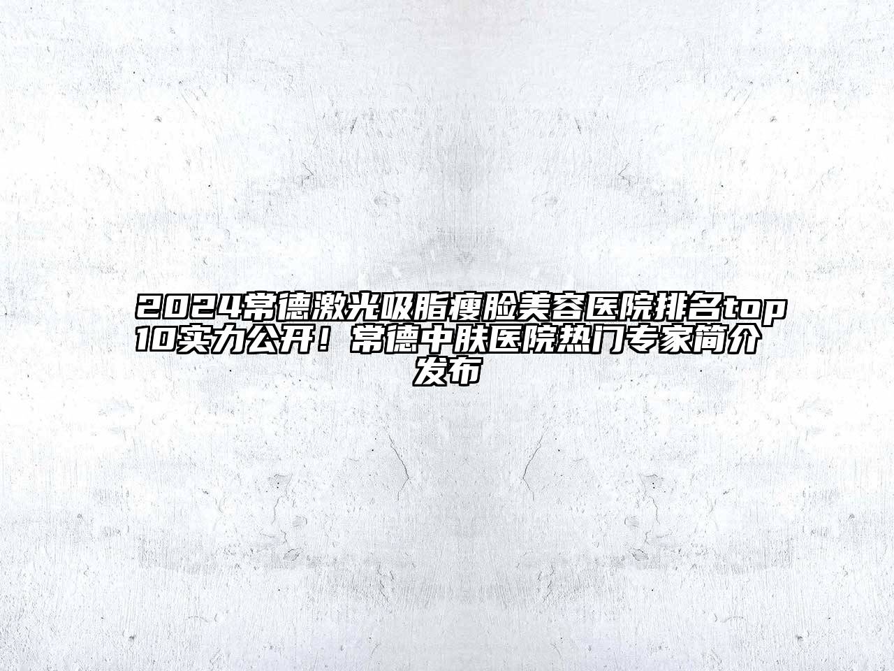 2024常德激光吸脂瘦脸美容医院排名top10实力公开！常德中肤医院热门专家简介发布