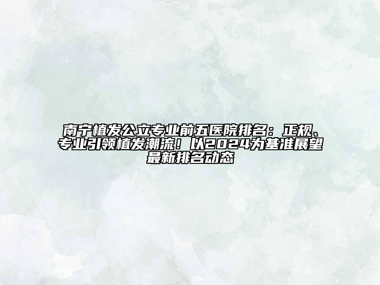 南宁植发公立专业前五医院排名：正规、专业引领植发潮流！以2024为基准展望最新排名动态