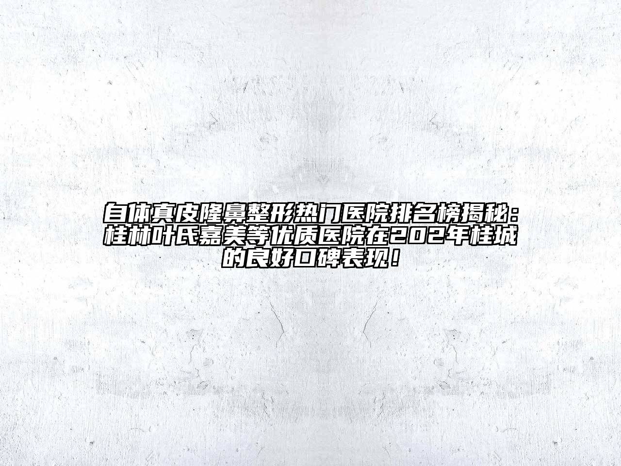自体真皮隆鼻整形热门医院排名榜揭秘：桂林叶氏嘉美等优质医院在202年桂城的良好口碑表现！