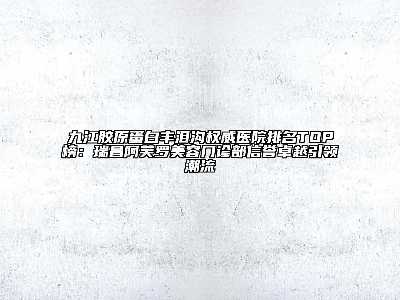 九江胶原蛋白丰泪沟权威医院排名TOP榜：瑞昌阿芙罗美容门诊部信誉卓越引领潮流