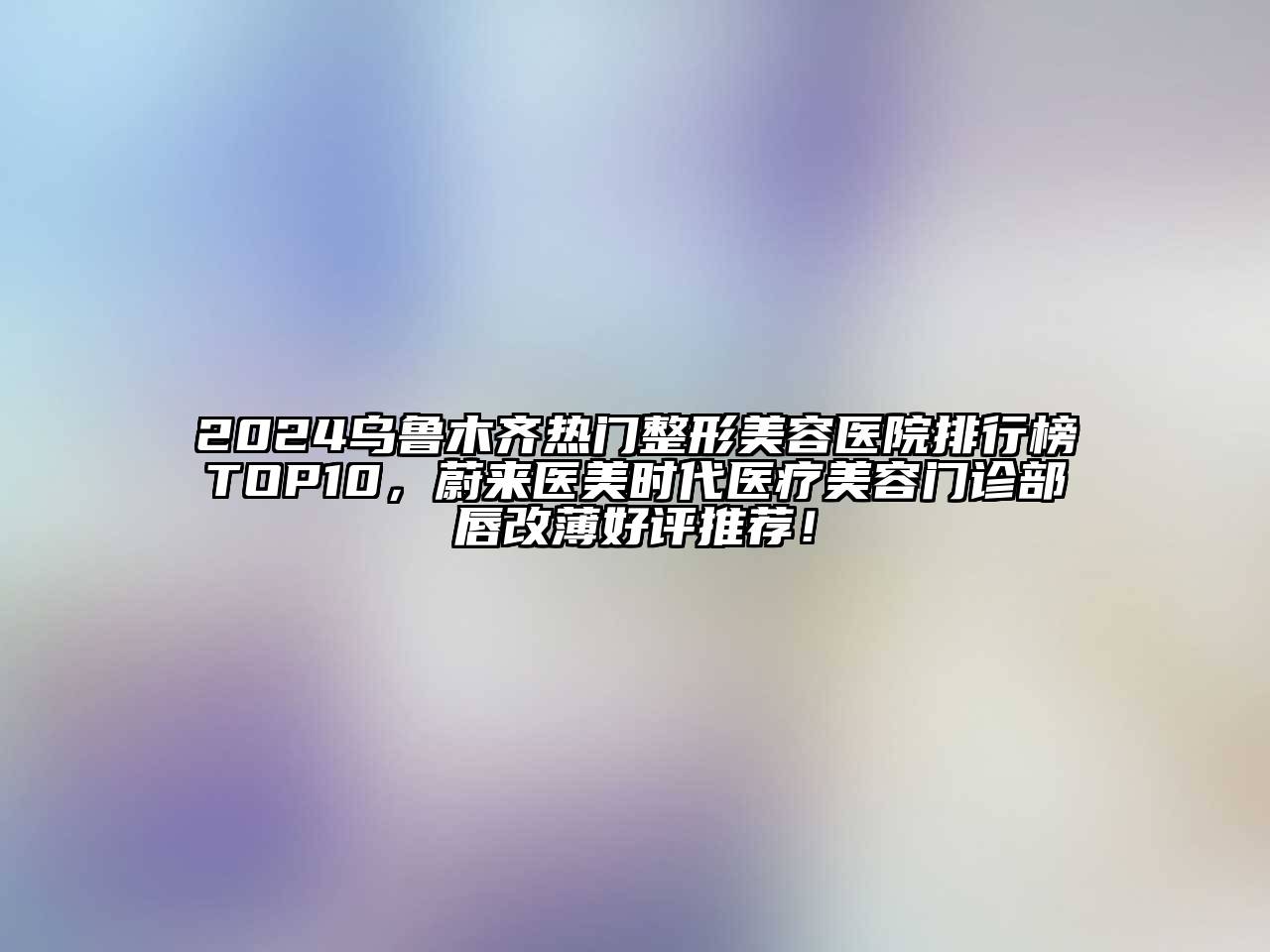 2024乌鲁木齐热门整形美容医院排行榜TOP10，蔚来医美时代医疗美容门诊部唇改薄好评推荐！