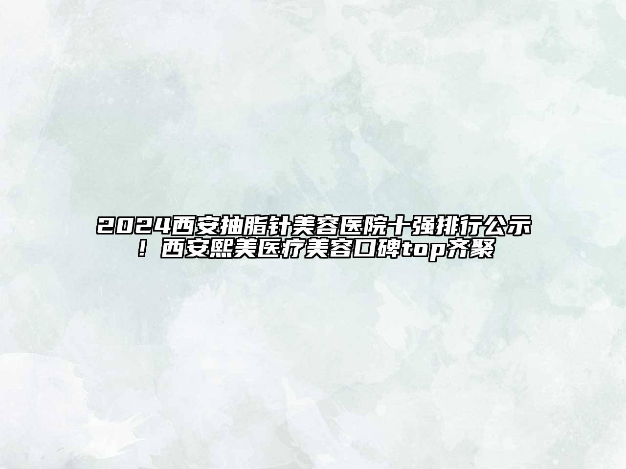2024西安抽脂针美容医院十强排行公示！西安熙美医疗美容口碑top齐聚