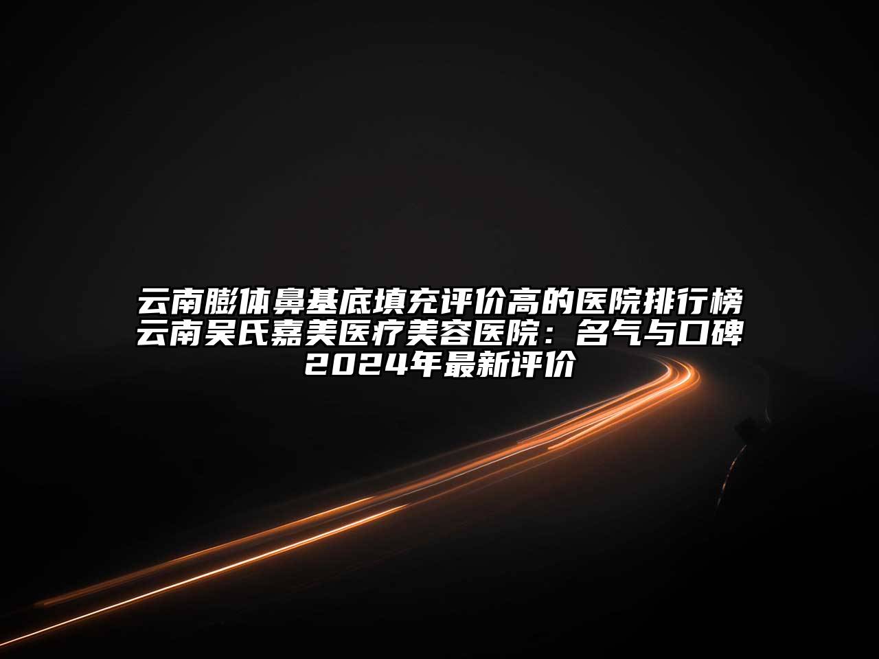 云南膨体鼻基底填充评价高的医院排行榜云南吴氏嘉美医疗美容医院：名气与口碑2024年最新评价