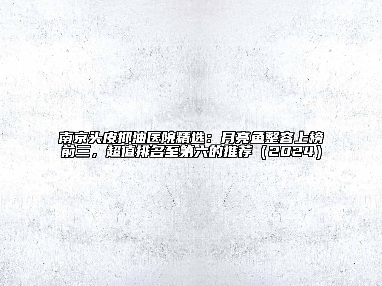 南京头皮抑油医院精选：月亮鱼整容上榜前三，超值排名至第六的推荐（2024）