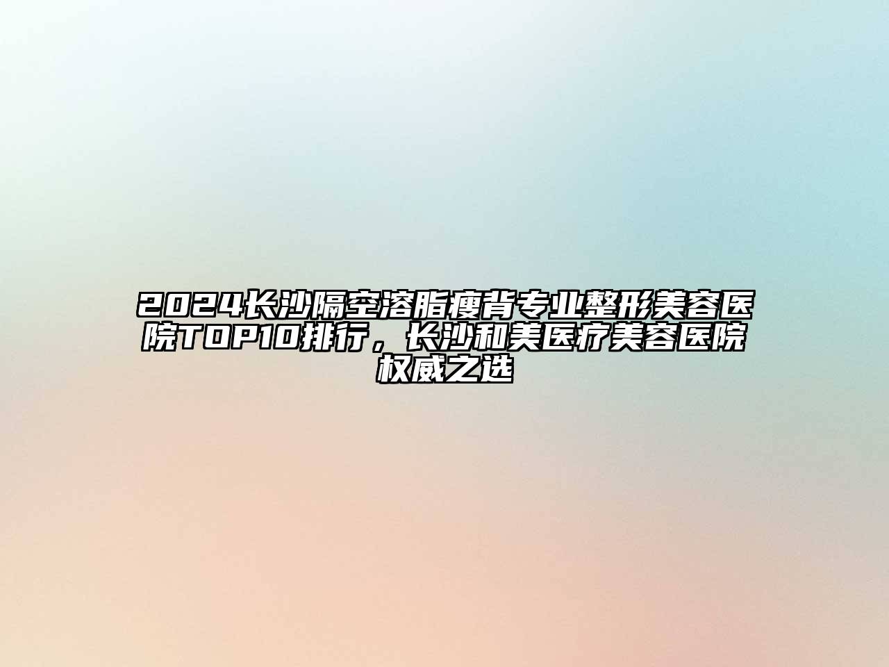 2024长沙隔空溶脂瘦背专业整形美容医院TOP10排行，长沙和美医疗美容医院权威之选