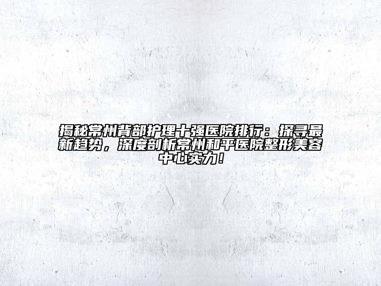 揭秘常州背部护理十强医院排行：探寻最新趋势，深度剖析常州和平医院整形美容中心实力！