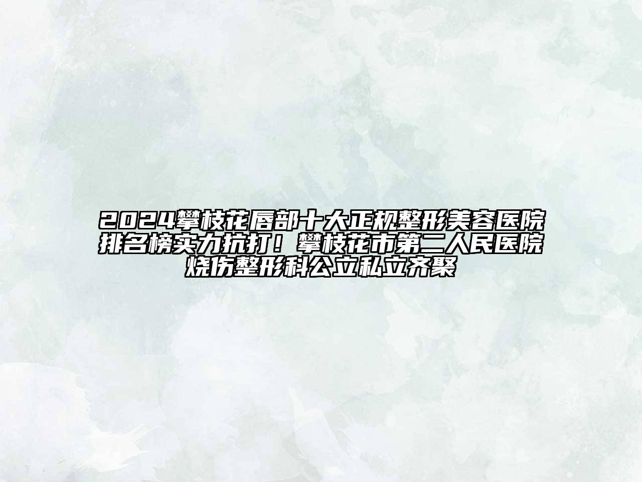 2024攀枝花唇部十大正规整形美容医院排名榜实力抗打！攀枝花市第二人民医院烧伤整形科公立私立齐聚