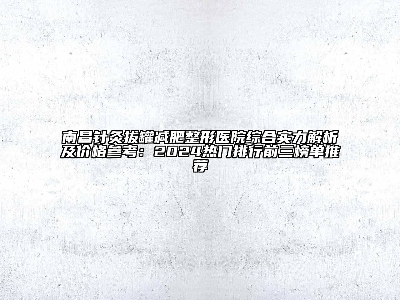 南昌针灸拔罐减肥整形医院综合实力解析及价格参考：2024热门排行前三榜单推荐