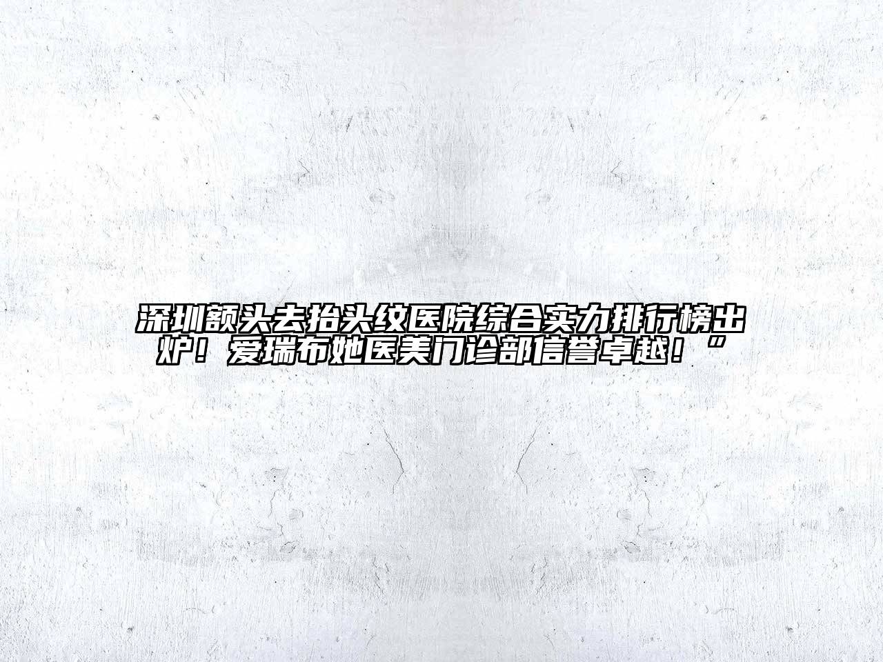 深圳额头去抬头纹医院综合实力排行榜出炉！爱瑞布她医美门诊部信誉卓越！”
