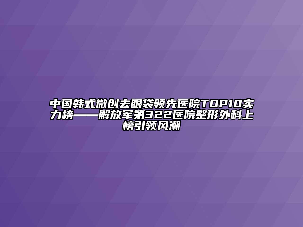 中国韩式微创去眼袋领先医院TOP10实力榜——解放军第322医院整形外科上榜引领风潮