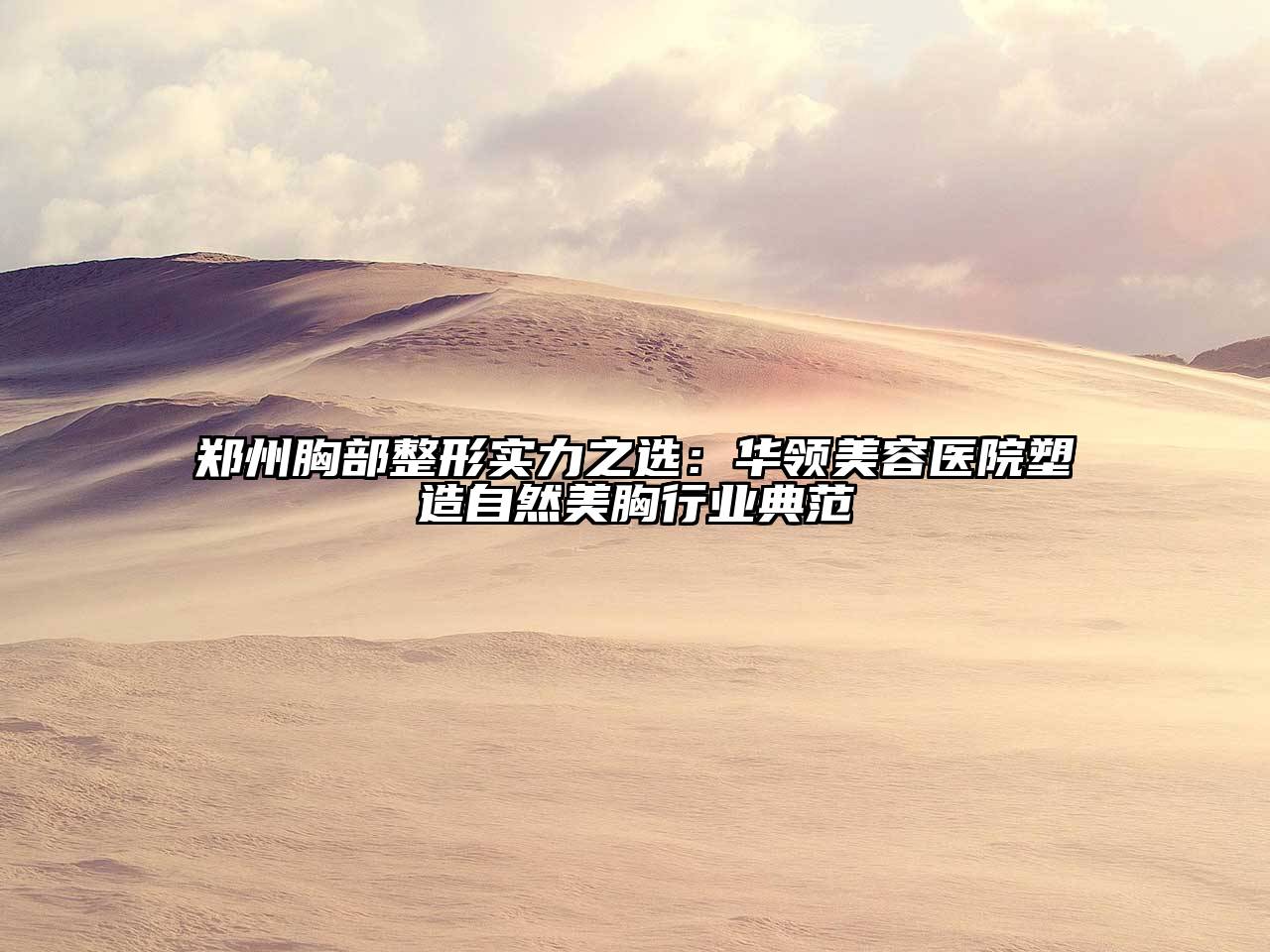 郑州胸部整形实力之选：华领美容医院塑造自然美胸行业典范