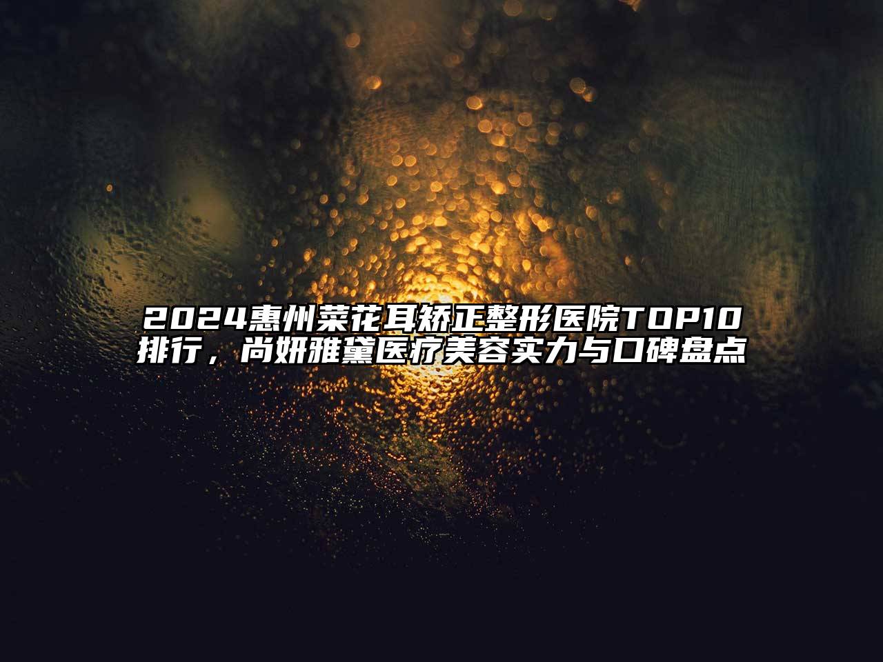2024惠州菜花耳矫正整形医院TOP10排行，尚妍雅黛医疗美容实力与口碑盘点