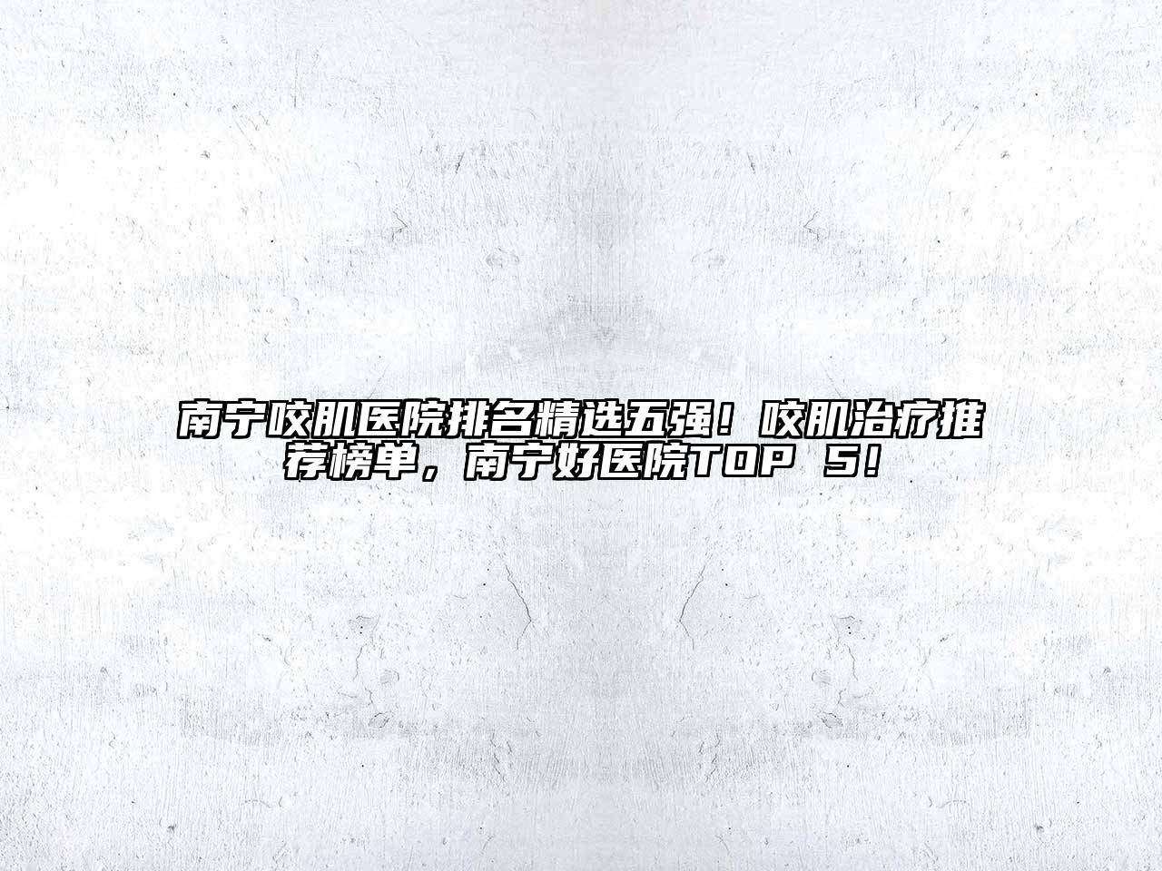南宁咬肌医院排名精选五强！咬肌治疗推荐榜单，南宁好医院TOP 5！