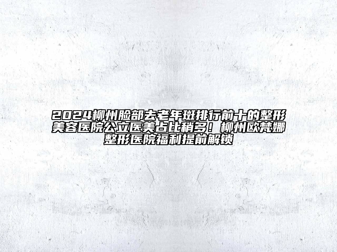 2024柳州脸部去老年斑排行前十的整形美容医院公立医美占比稍多！柳州欧梵娜整形医院福利提前解锁