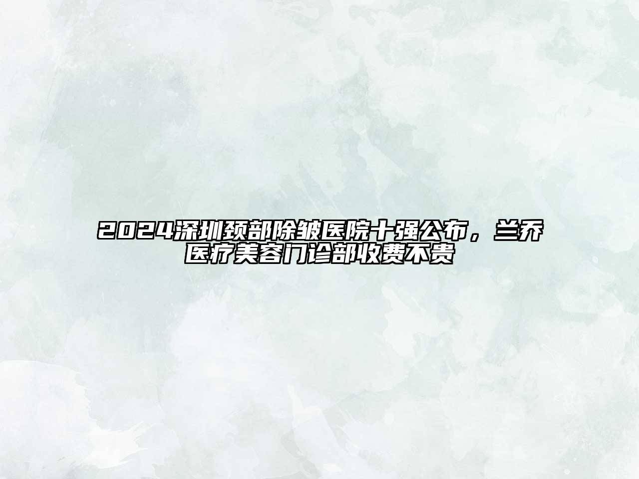 2024深圳颈部除皱医院十强公布，兰乔医疗美容门诊部收费不贵