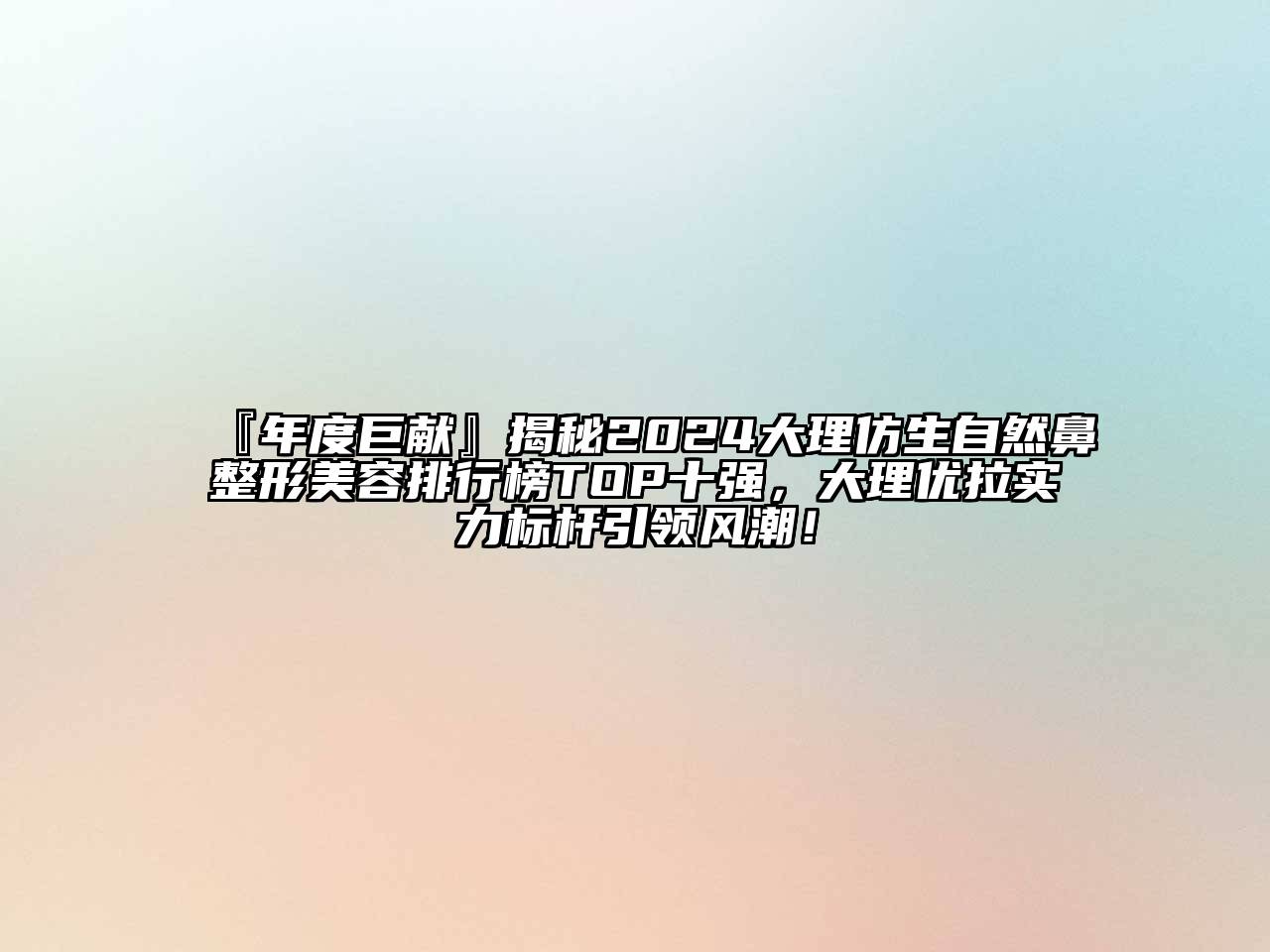 『年度巨献』揭秘2024大理仿生自然鼻整形美容排行榜TOP十强，大理优拉实力标杆引领风潮！