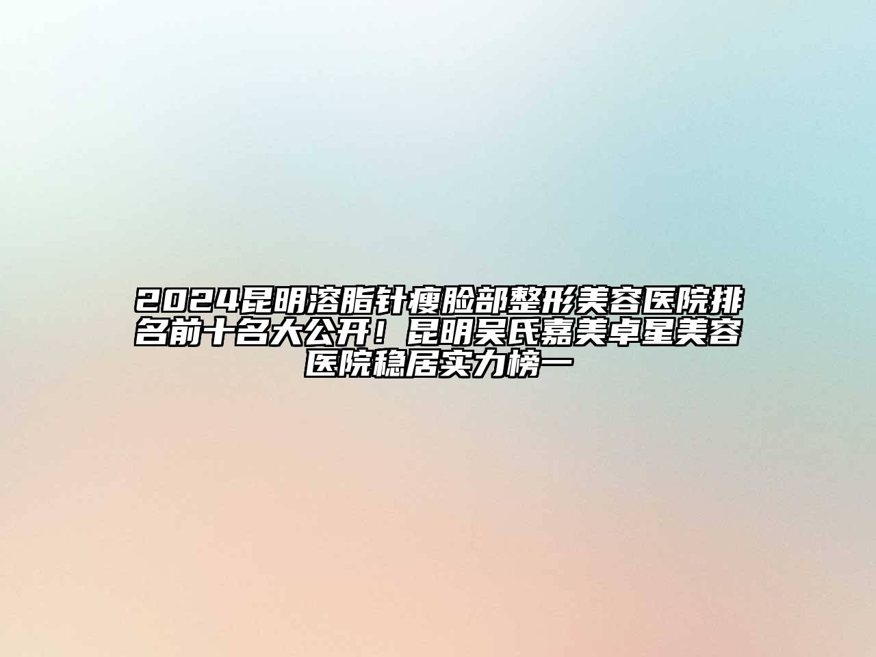 2024昆明溶脂针瘦脸部整形美容医院排名前十名大公开！昆明吴氏嘉美卓星美容医院稳居实力榜一