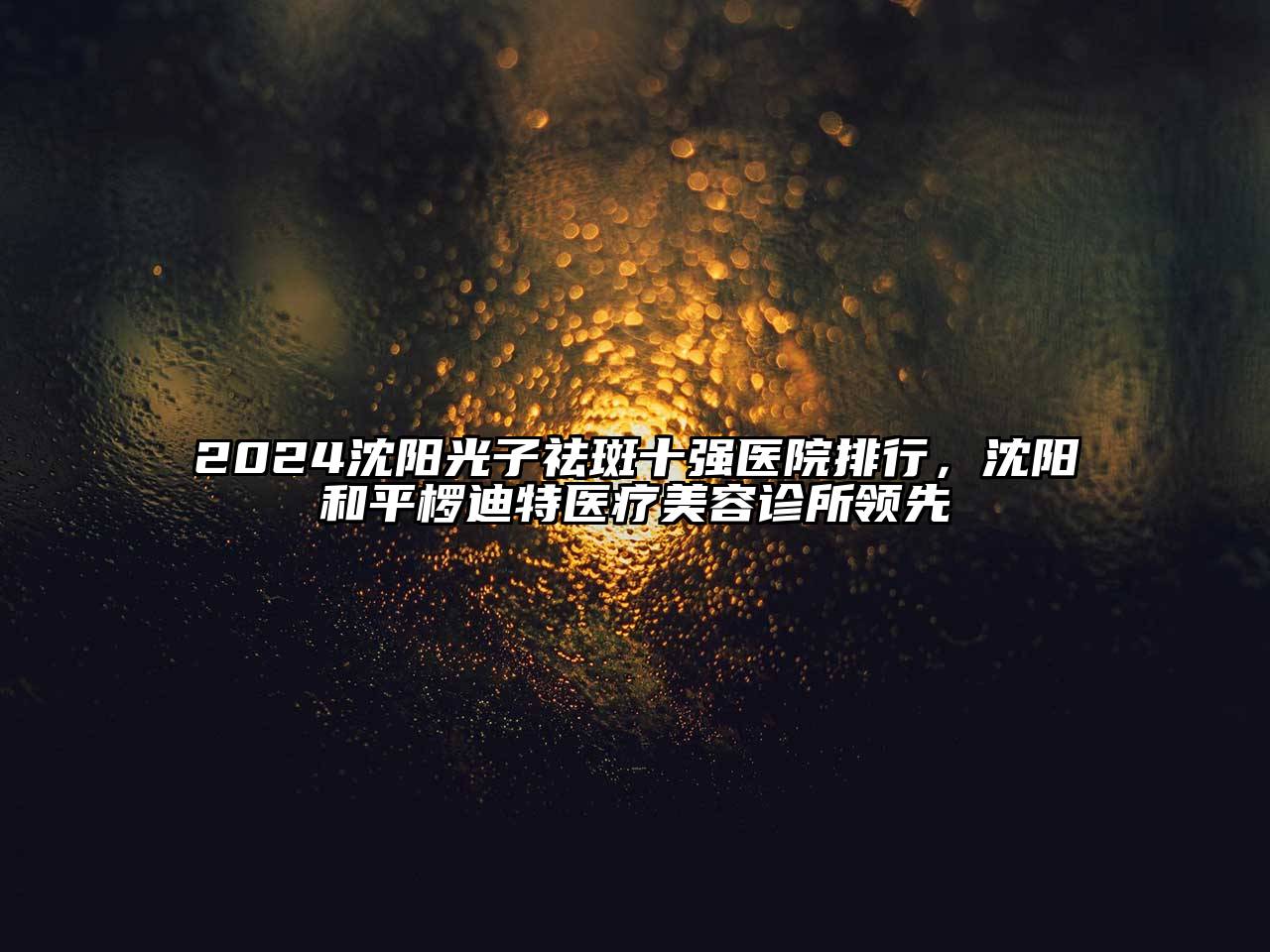 2024沈阳光子祛斑十强医院排行，沈阳和平椤迪特医疗美容诊所领先