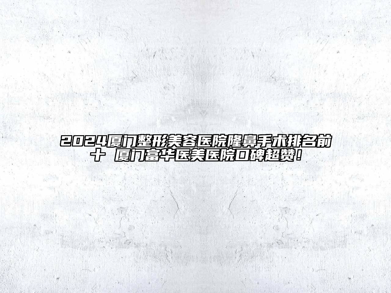 2024厦门整形美容医院隆鼻手术排名前十 厦门富华医美医院口碑超赞！
