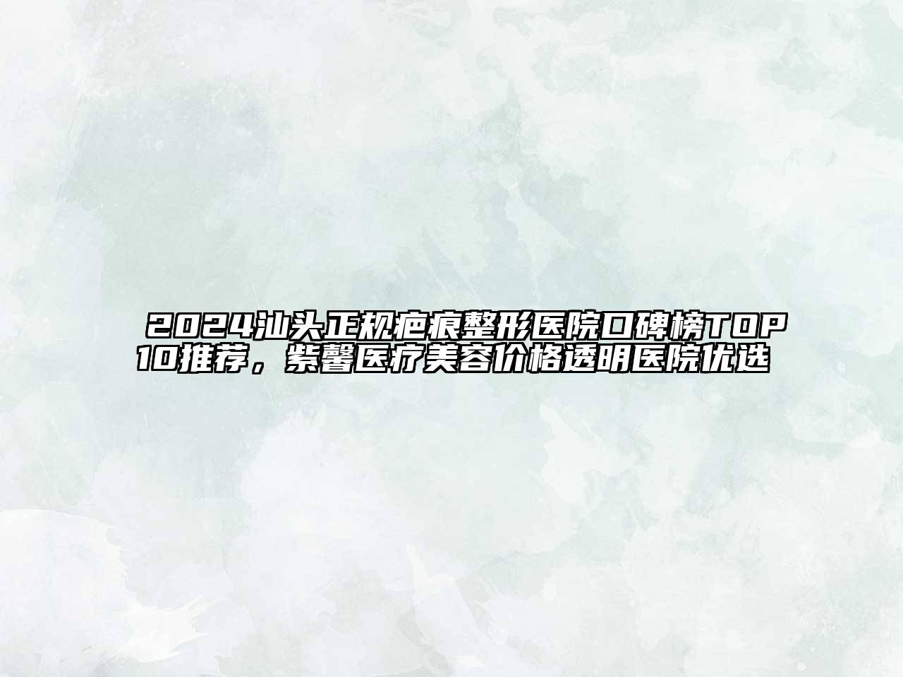 2024汕头正规疤痕整形医院口碑榜TOP10推荐，紫馨医疗美容价格透明医院优选