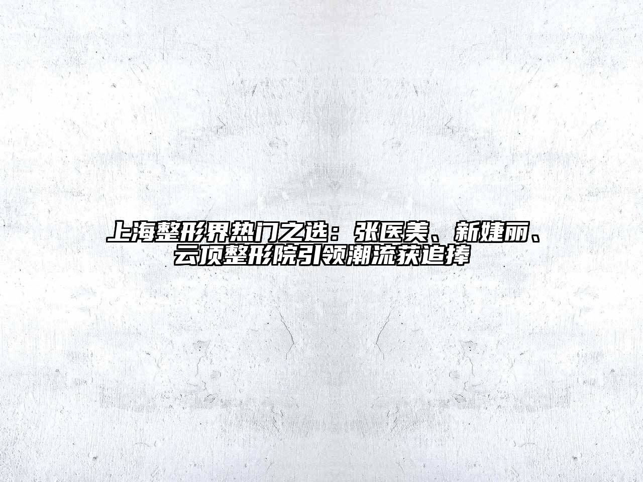 上海整形界热门之选：张医美、新婕丽、云顶整形院引领潮流获追捧