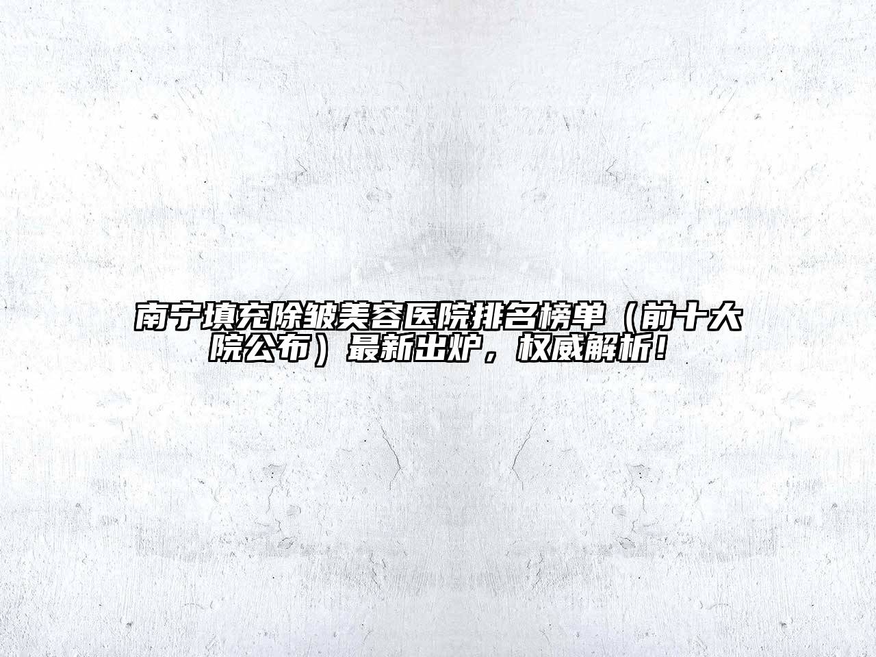 南宁填充除皱美容医院排名榜单（前十大院公布）最新出炉，权威解析！