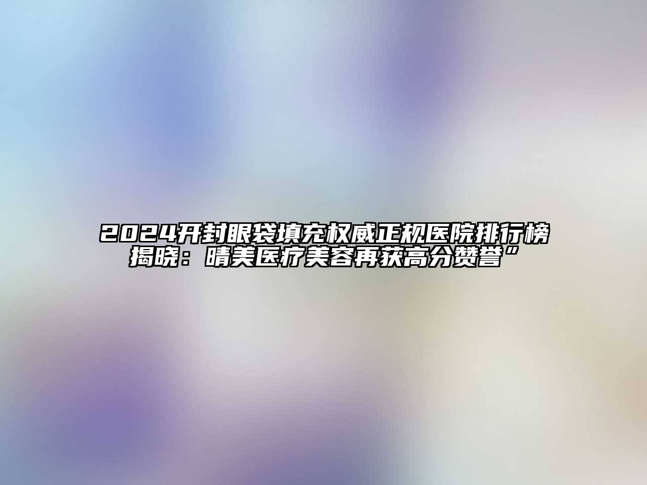 2024开封眼袋填充权威正规医院排行榜揭晓：晴美医疗美容再获高分赞誉”