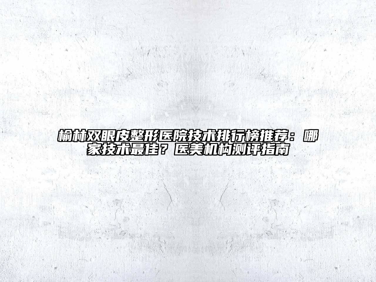 榆林双眼皮整形医院技术排行榜推荐：哪家技术最佳？医美机构测评指南