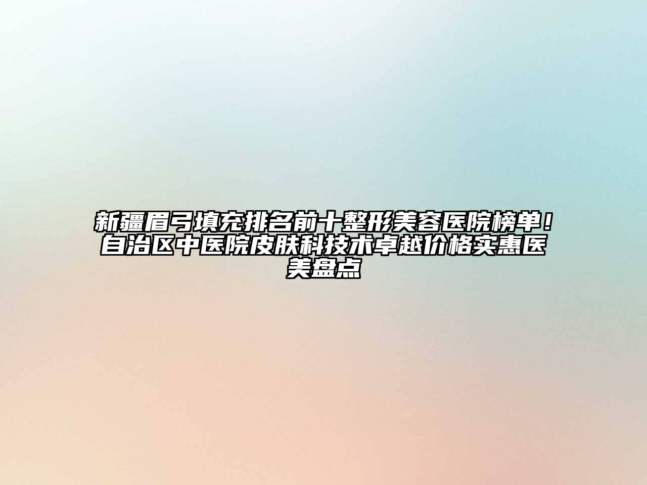 新疆眉弓填充排名前十整形美容医院榜单！自治区中医院皮肤科技术卓越价格实惠医美盘点