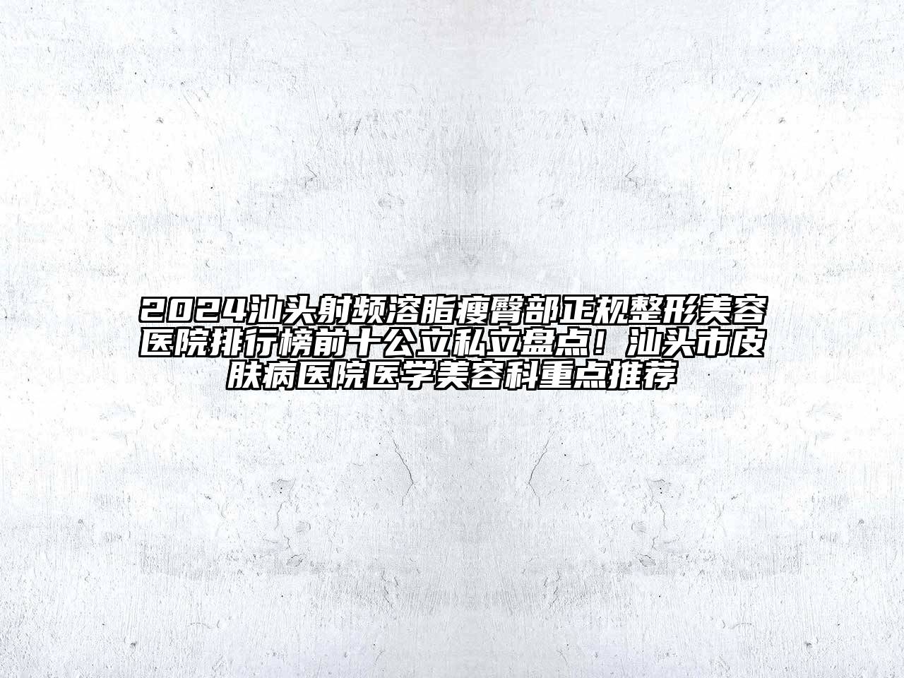 2024汕头射频溶脂瘦臀部正规整形美容医院排行榜前十公立私立盘点！汕头市皮肤病医院医学美容科重点推荐