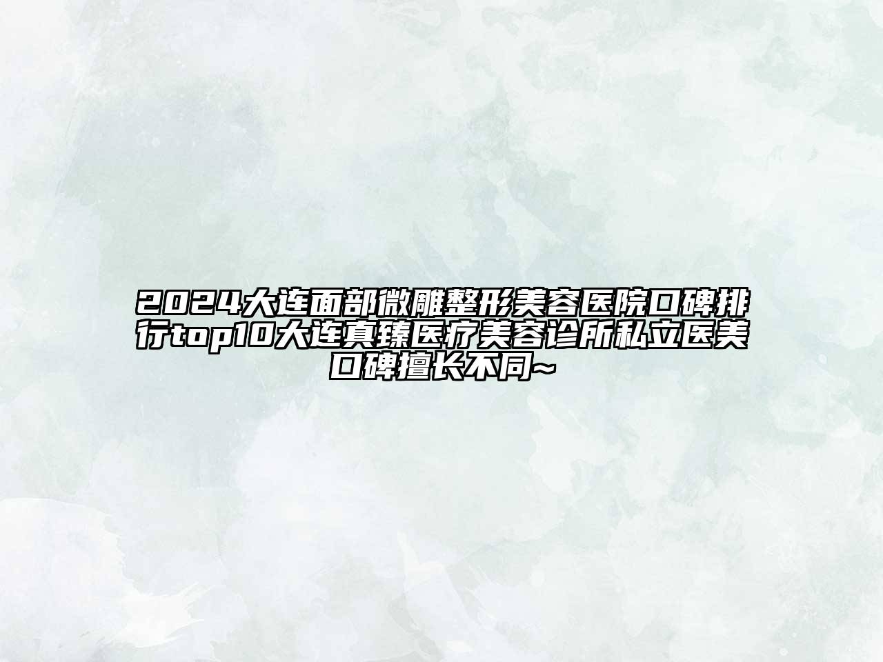 2024大连面部微雕整形美容医院口碑排行top10大连真臻医疗美容诊所私立医美口碑擅长不同~