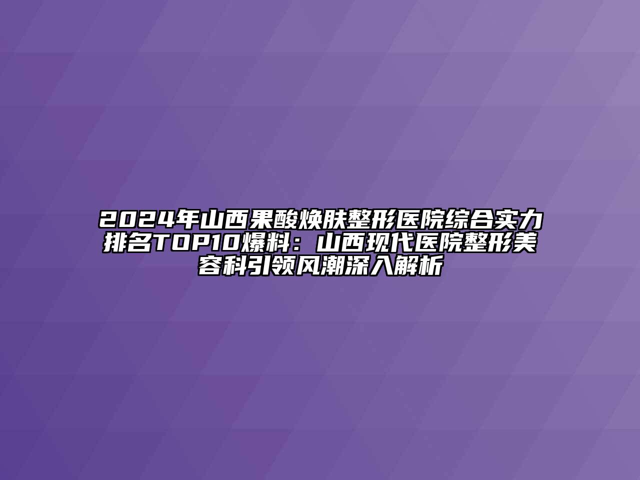 2024年山西果酸焕肤整形医院综合实力排名TOP10爆料：山西现代医院整形美容科引领风潮深入解析
