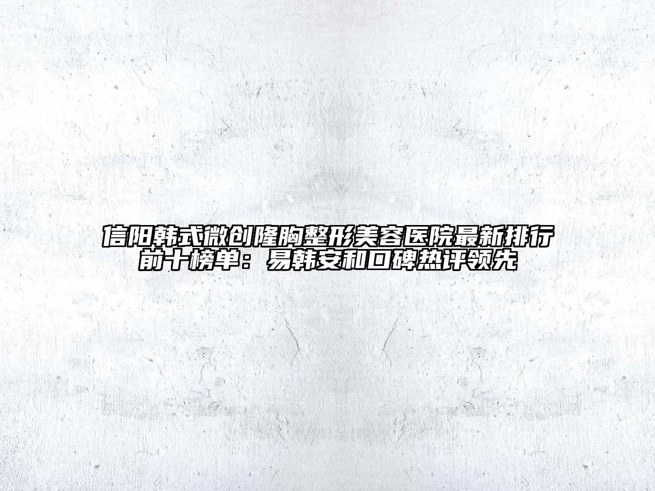 信阳韩式微创隆胸整形美容医院最新排行前十榜单：易韩安和口碑热评领先