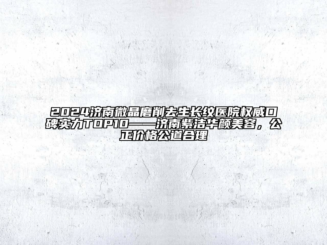 2024济南微晶磨削去生长纹医院权威口碑实力TOP10——济南紫洁华颜美容，公正价格公道合理