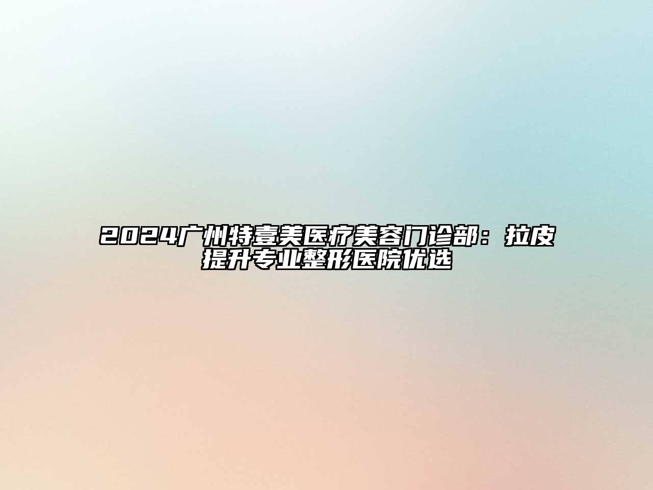 2024广州特壹美医疗美容门诊部：拉皮提升专业整形医院优选