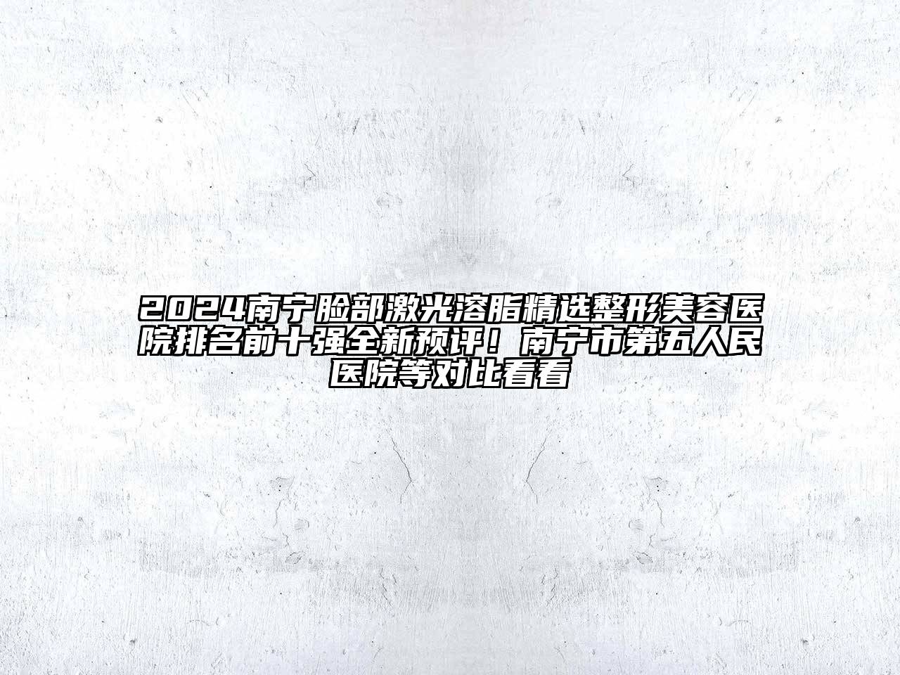2024南宁脸部激光溶脂精选整形美容医院排名前十强全新预评！南宁市第五人民医院等对比看看