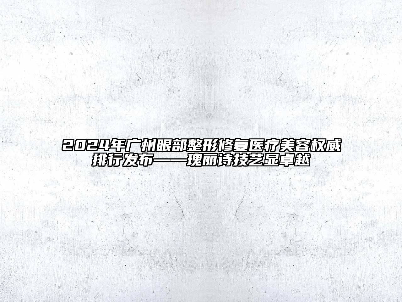 2024年广州眼部整形修复医疗美容权威排行发布——瑰丽诗技艺显卓越
