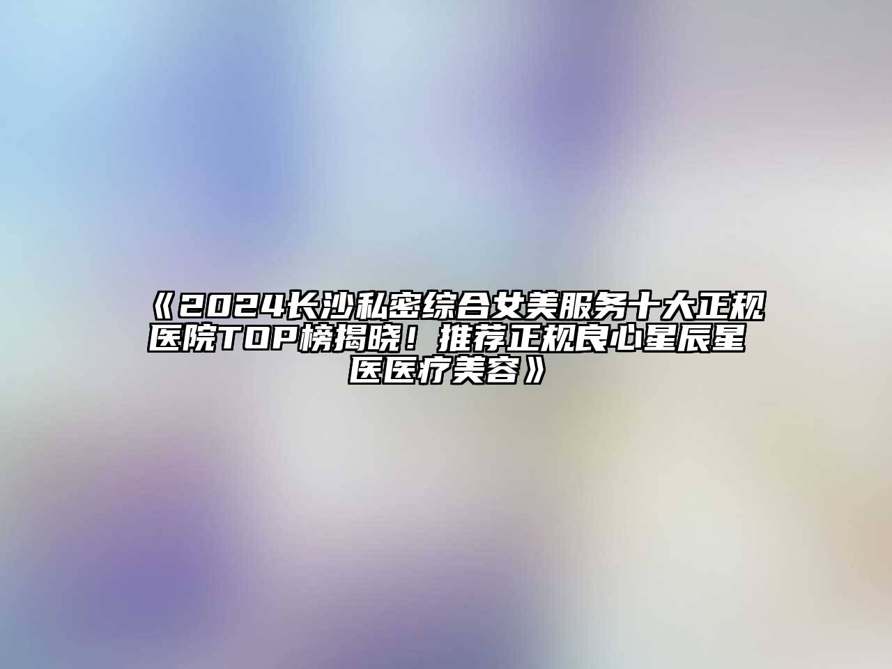 2024长沙私密综合女美服务十大正规医院TOP榜揭晓！推荐正规良心星辰星医医疗美容