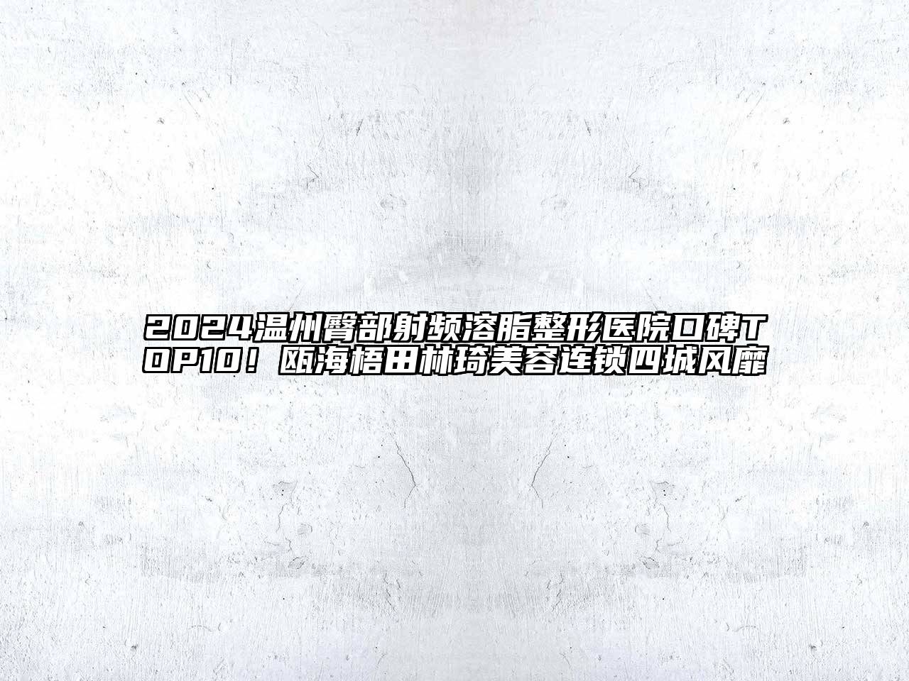 2024温州臀部射频溶脂整形医院口碑TOP10！瓯海梧田林琦美容连锁四城风靡