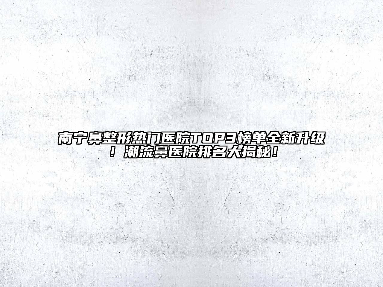 南宁鼻整形热门医院TOP3榜单全新升级！潮流鼻医院排名大揭秘！