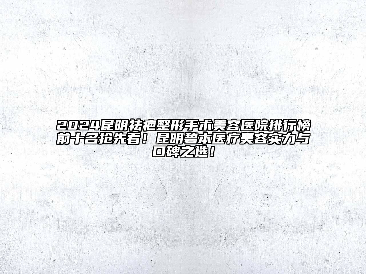 2024昆明祛疤整形手术美容医院排行榜前十名抢先看！昆明碧本医疗美容实力与口碑之选！