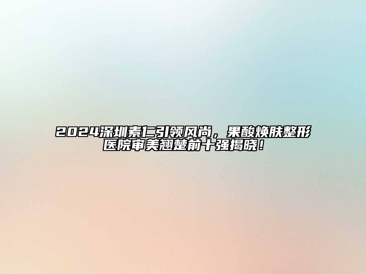 2024深圳素仁引领风尚，果酸焕肤整形医院审美翘楚前十强揭晓！